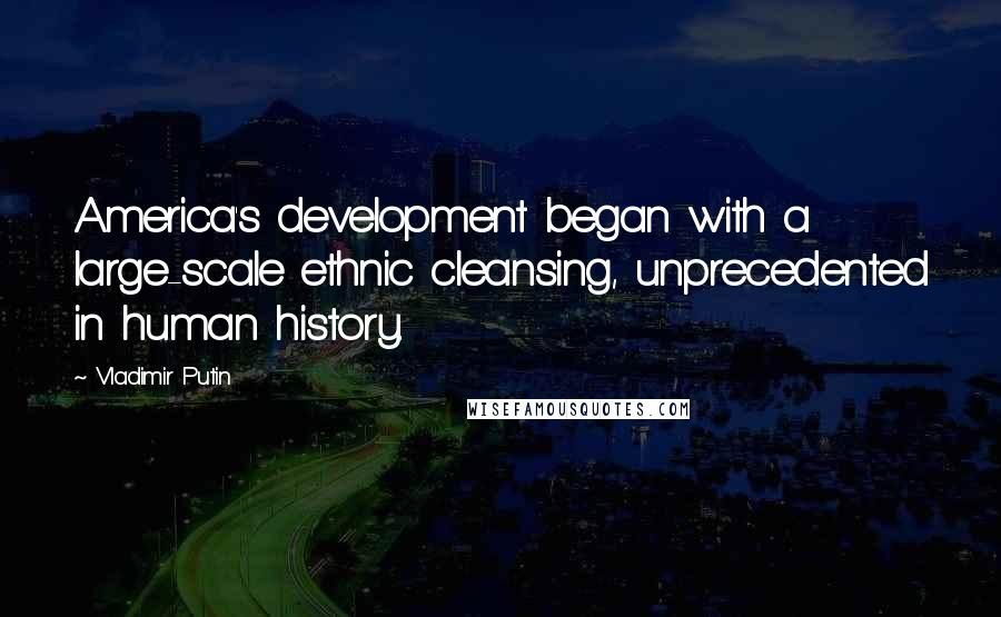 Vladimir Putin Quotes: America's development began with a large-scale ethnic cleansing, unprecedented in human history.