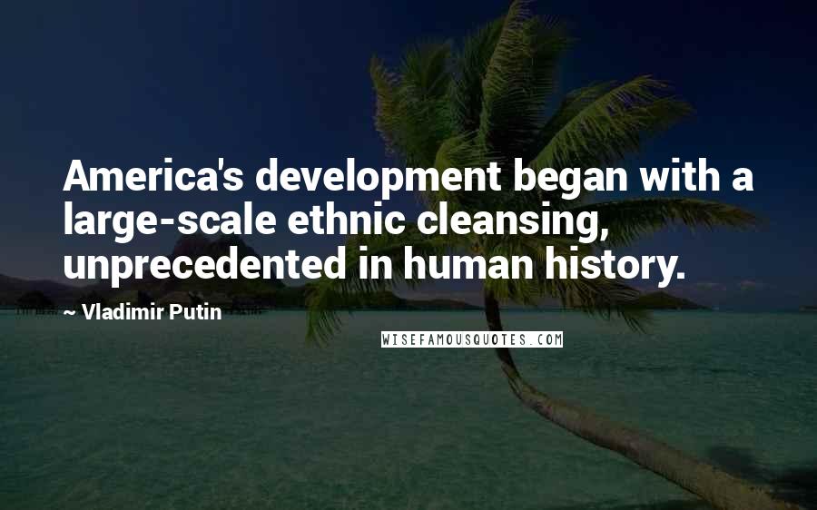 Vladimir Putin Quotes: America's development began with a large-scale ethnic cleansing, unprecedented in human history.