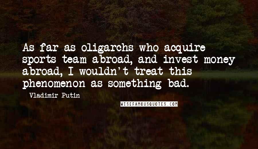 Vladimir Putin Quotes: As far as oligarchs who acquire sports team abroad, and invest money abroad, I wouldn't treat this phenomenon as something bad.