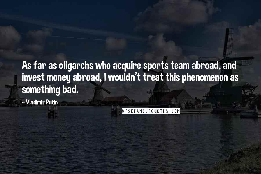 Vladimir Putin Quotes: As far as oligarchs who acquire sports team abroad, and invest money abroad, I wouldn't treat this phenomenon as something bad.