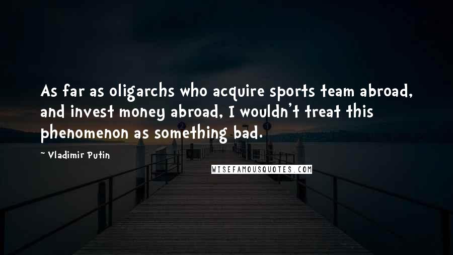 Vladimir Putin Quotes: As far as oligarchs who acquire sports team abroad, and invest money abroad, I wouldn't treat this phenomenon as something bad.