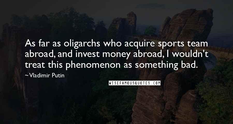 Vladimir Putin Quotes: As far as oligarchs who acquire sports team abroad, and invest money abroad, I wouldn't treat this phenomenon as something bad.