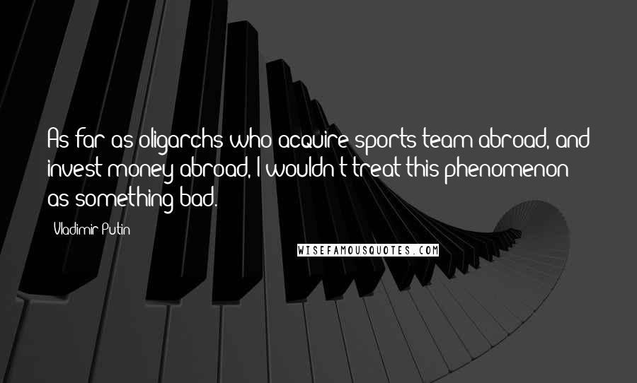 Vladimir Putin Quotes: As far as oligarchs who acquire sports team abroad, and invest money abroad, I wouldn't treat this phenomenon as something bad.