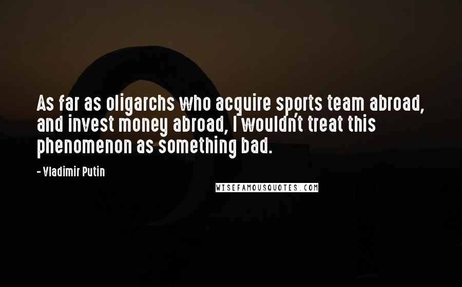 Vladimir Putin Quotes: As far as oligarchs who acquire sports team abroad, and invest money abroad, I wouldn't treat this phenomenon as something bad.
