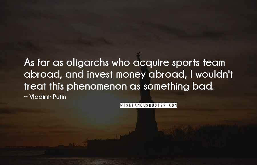 Vladimir Putin Quotes: As far as oligarchs who acquire sports team abroad, and invest money abroad, I wouldn't treat this phenomenon as something bad.