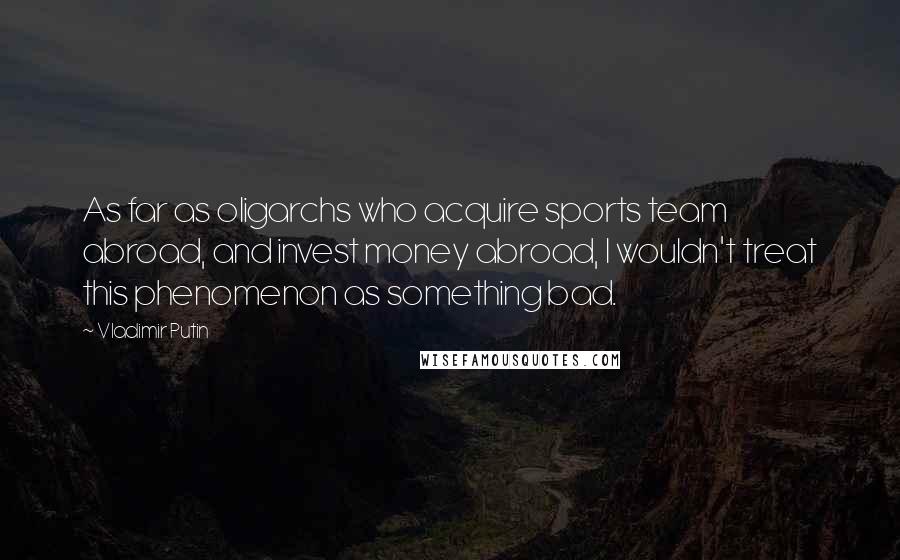 Vladimir Putin Quotes: As far as oligarchs who acquire sports team abroad, and invest money abroad, I wouldn't treat this phenomenon as something bad.