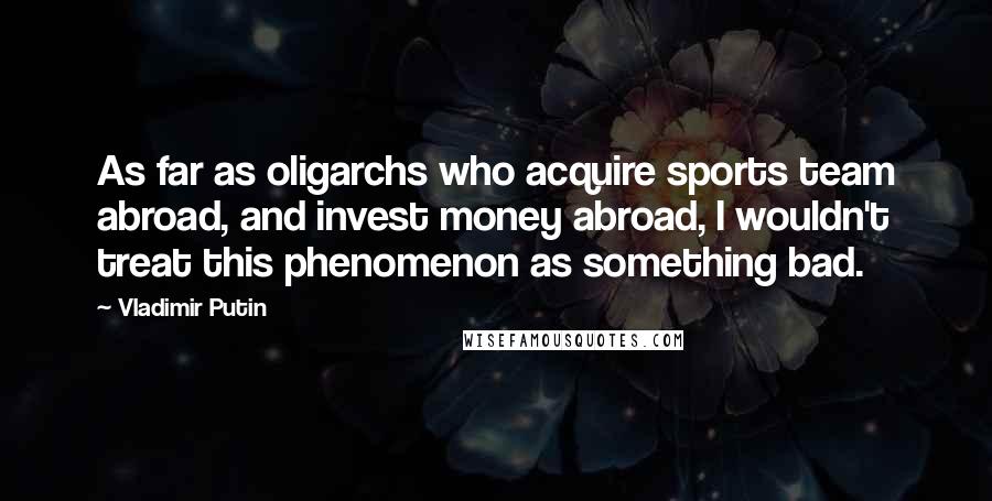 Vladimir Putin Quotes: As far as oligarchs who acquire sports team abroad, and invest money abroad, I wouldn't treat this phenomenon as something bad.
