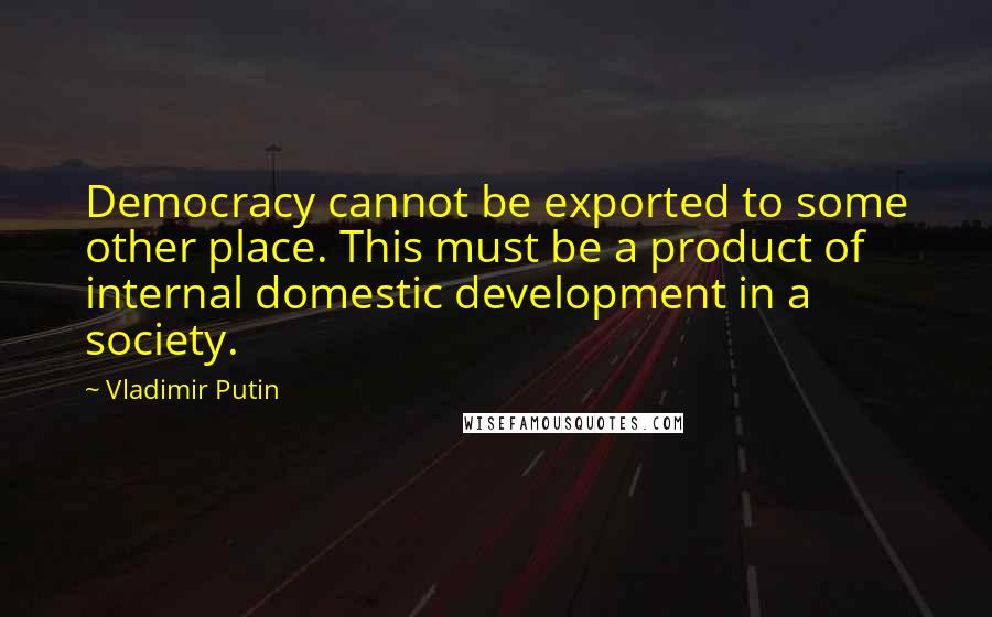 Vladimir Putin Quotes: Democracy cannot be exported to some other place. This must be a product of internal domestic development in a society.
