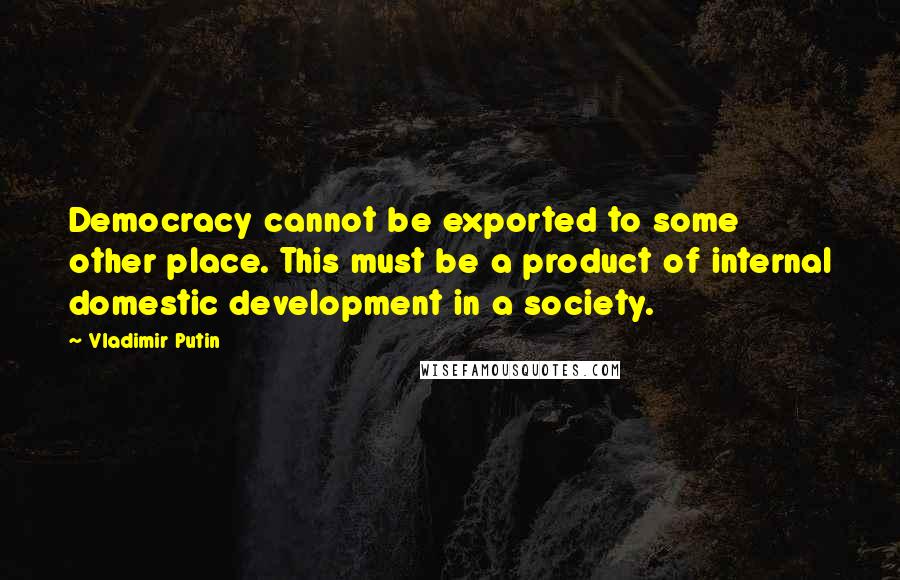 Vladimir Putin Quotes: Democracy cannot be exported to some other place. This must be a product of internal domestic development in a society.