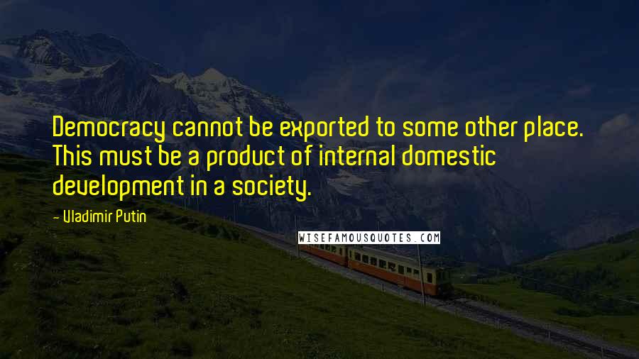 Vladimir Putin Quotes: Democracy cannot be exported to some other place. This must be a product of internal domestic development in a society.