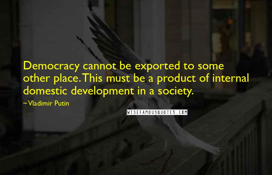 Vladimir Putin Quotes: Democracy cannot be exported to some other place. This must be a product of internal domestic development in a society.