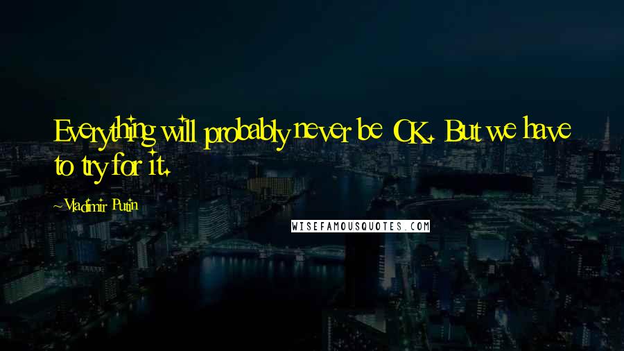 Vladimir Putin Quotes: Everything will probably never be OK. But we have to try for it.