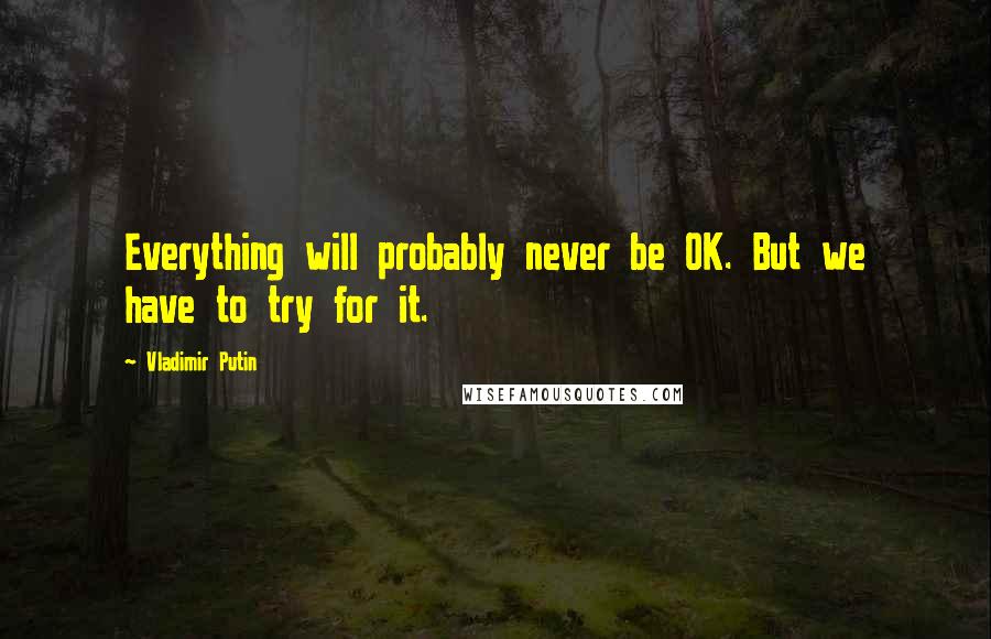 Vladimir Putin Quotes: Everything will probably never be OK. But we have to try for it.