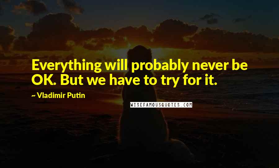 Vladimir Putin Quotes: Everything will probably never be OK. But we have to try for it.