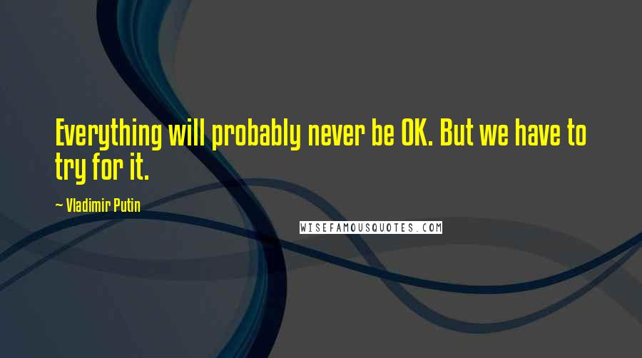 Vladimir Putin Quotes: Everything will probably never be OK. But we have to try for it.