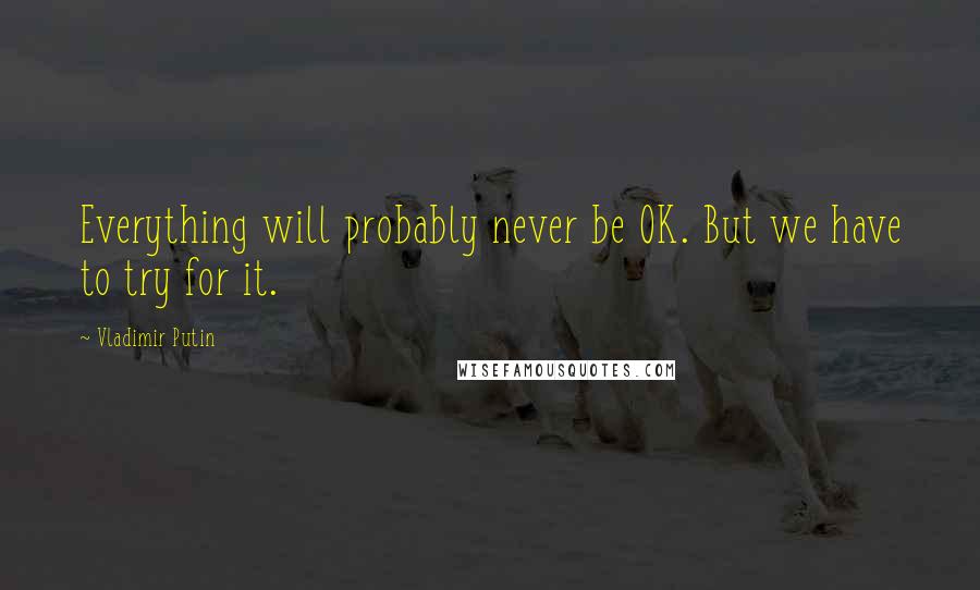 Vladimir Putin Quotes: Everything will probably never be OK. But we have to try for it.