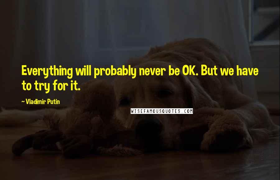 Vladimir Putin Quotes: Everything will probably never be OK. But we have to try for it.