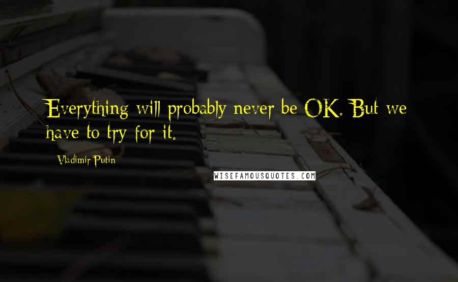 Vladimir Putin Quotes: Everything will probably never be OK. But we have to try for it.