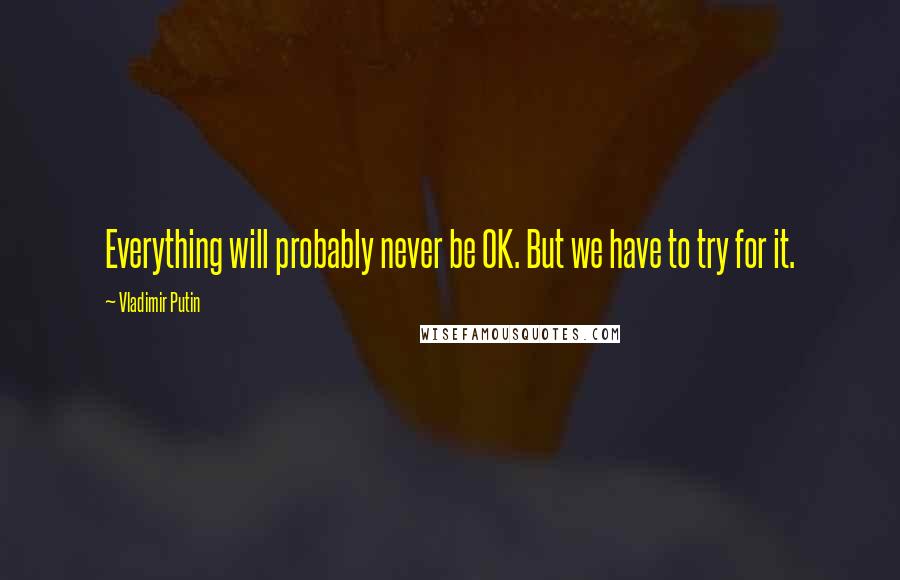 Vladimir Putin Quotes: Everything will probably never be OK. But we have to try for it.