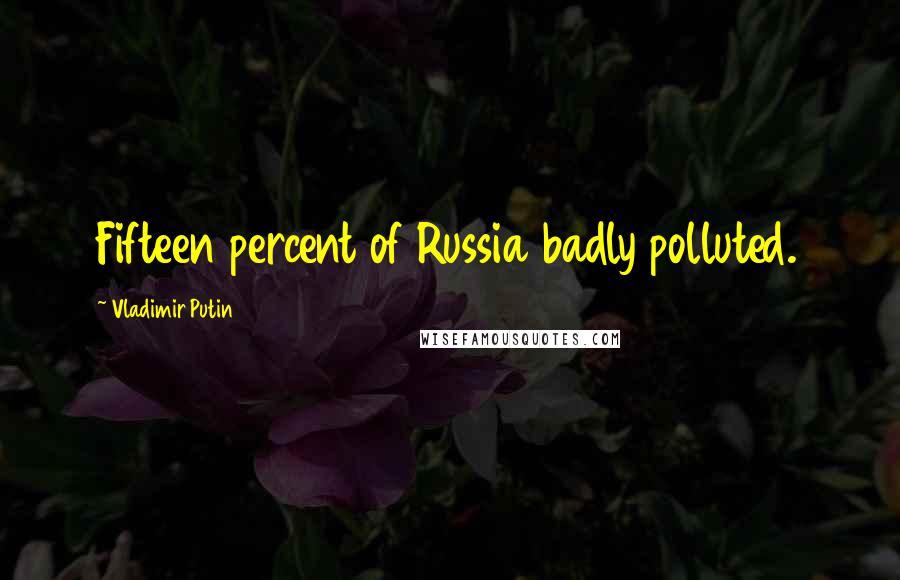 Vladimir Putin Quotes: Fifteen percent of Russia badly polluted.
