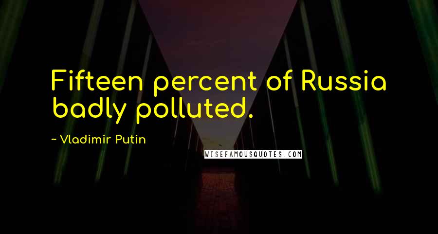 Vladimir Putin Quotes: Fifteen percent of Russia badly polluted.