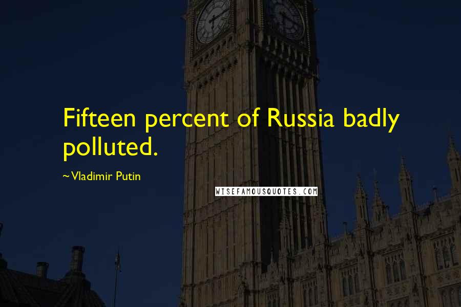 Vladimir Putin Quotes: Fifteen percent of Russia badly polluted.
