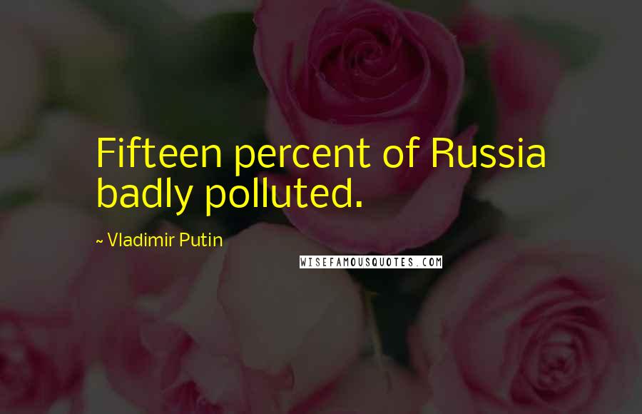 Vladimir Putin Quotes: Fifteen percent of Russia badly polluted.