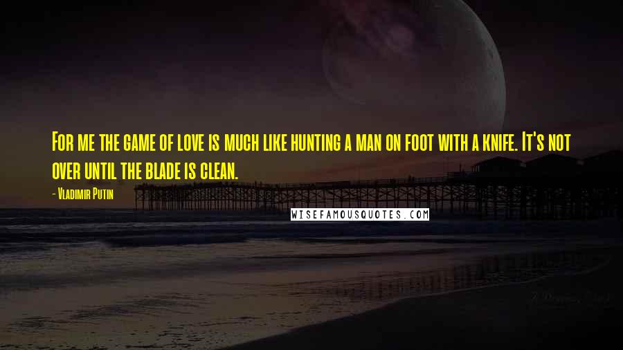 Vladimir Putin Quotes: For me the game of love is much like hunting a man on foot with a knife. It's not over until the blade is clean.