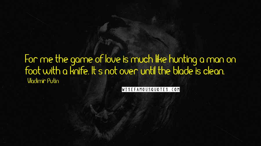 Vladimir Putin Quotes: For me the game of love is much like hunting a man on foot with a knife. It's not over until the blade is clean.