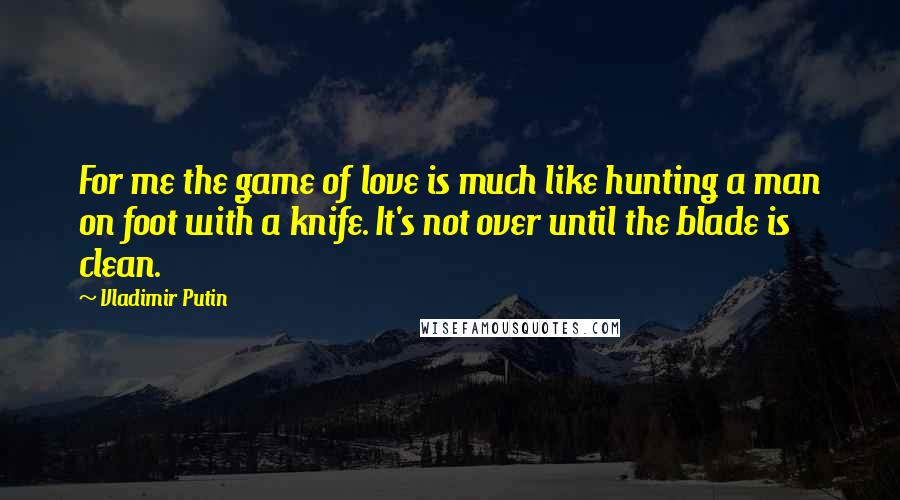 Vladimir Putin Quotes: For me the game of love is much like hunting a man on foot with a knife. It's not over until the blade is clean.