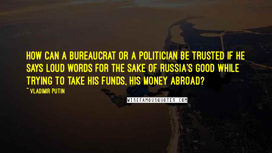 Vladimir Putin Quotes: How can a bureaucrat or a politician be trusted if he says loud words for the sake of Russia's good while trying to take his funds, his money abroad?