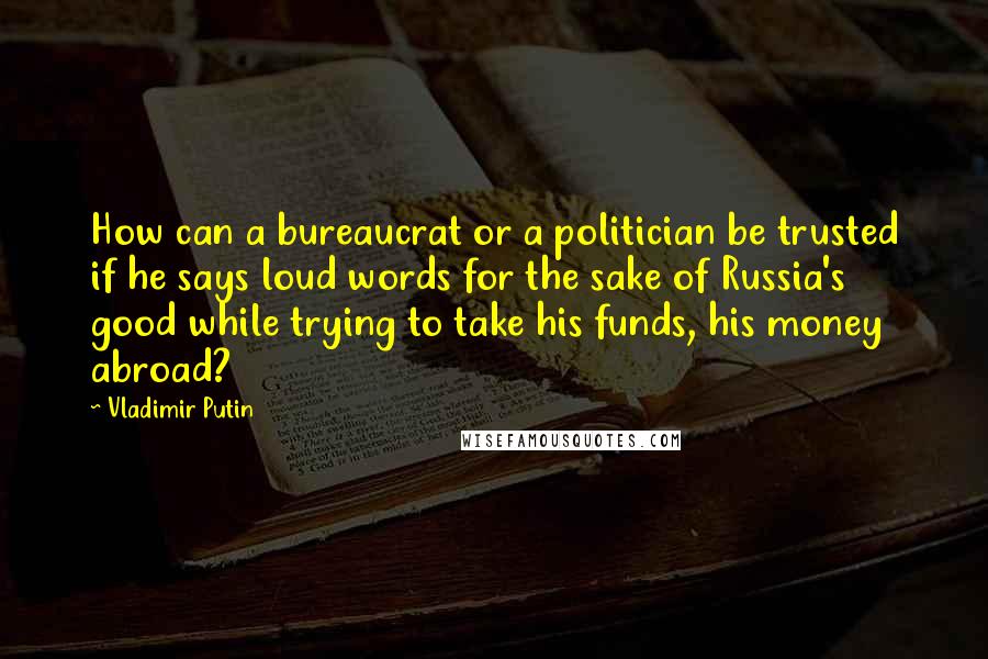 Vladimir Putin Quotes: How can a bureaucrat or a politician be trusted if he says loud words for the sake of Russia's good while trying to take his funds, his money abroad?
