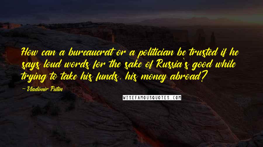 Vladimir Putin Quotes: How can a bureaucrat or a politician be trusted if he says loud words for the sake of Russia's good while trying to take his funds, his money abroad?