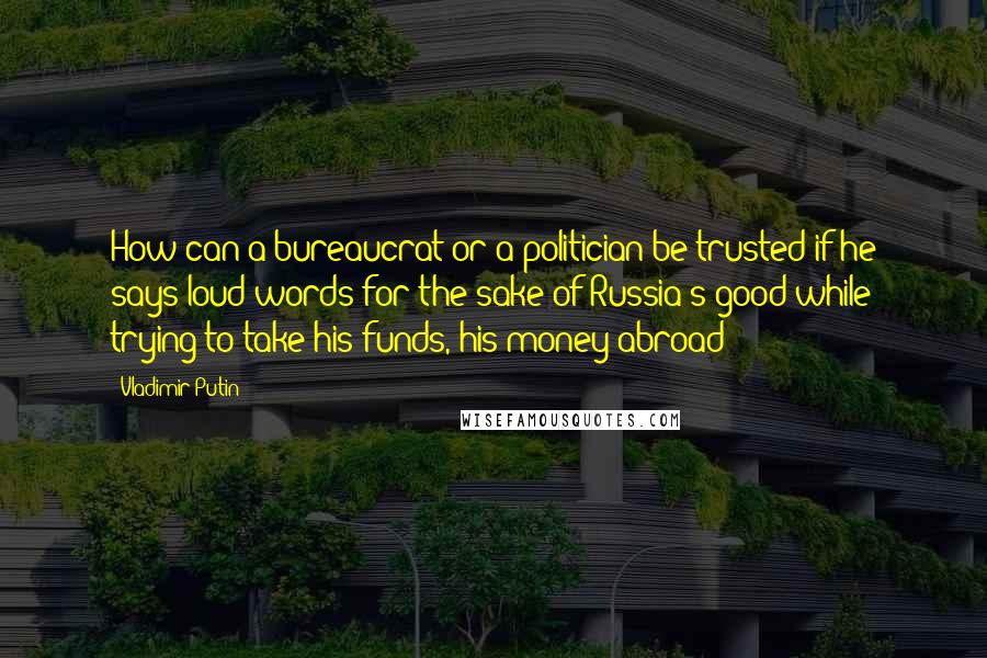 Vladimir Putin Quotes: How can a bureaucrat or a politician be trusted if he says loud words for the sake of Russia's good while trying to take his funds, his money abroad?