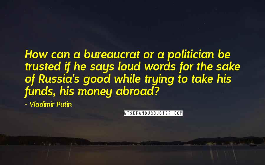 Vladimir Putin Quotes: How can a bureaucrat or a politician be trusted if he says loud words for the sake of Russia's good while trying to take his funds, his money abroad?