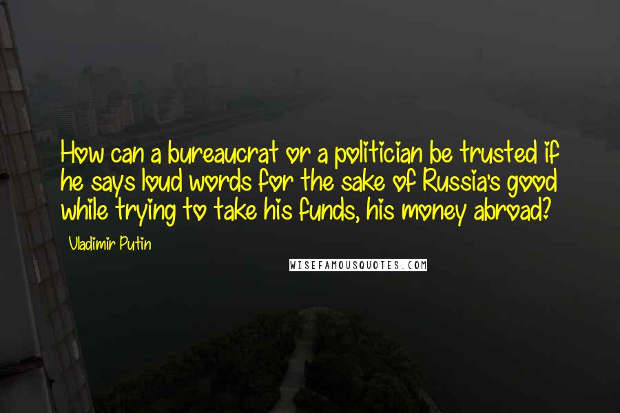 Vladimir Putin Quotes: How can a bureaucrat or a politician be trusted if he says loud words for the sake of Russia's good while trying to take his funds, his money abroad?