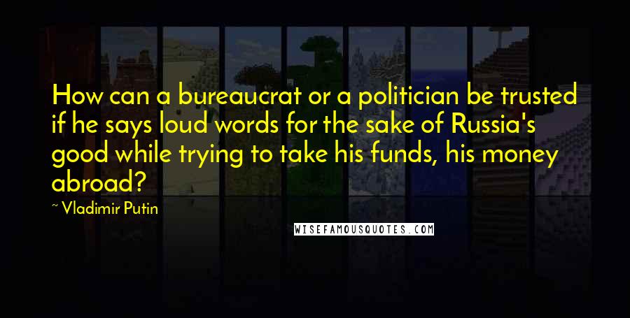 Vladimir Putin Quotes: How can a bureaucrat or a politician be trusted if he says loud words for the sake of Russia's good while trying to take his funds, his money abroad?