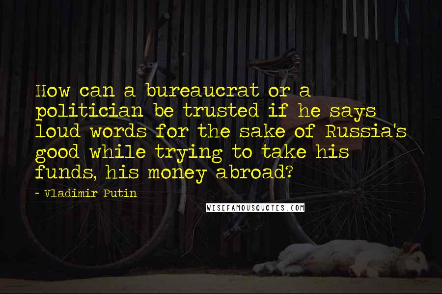 Vladimir Putin Quotes: How can a bureaucrat or a politician be trusted if he says loud words for the sake of Russia's good while trying to take his funds, his money abroad?