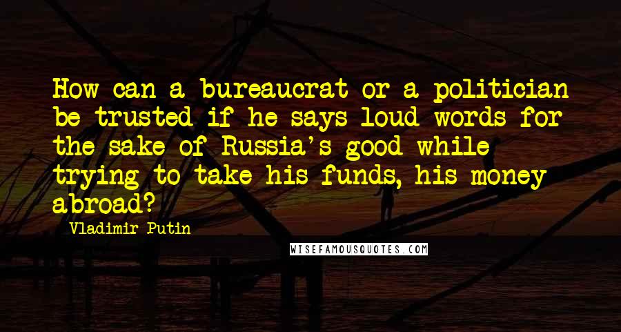 Vladimir Putin Quotes: How can a bureaucrat or a politician be trusted if he says loud words for the sake of Russia's good while trying to take his funds, his money abroad?