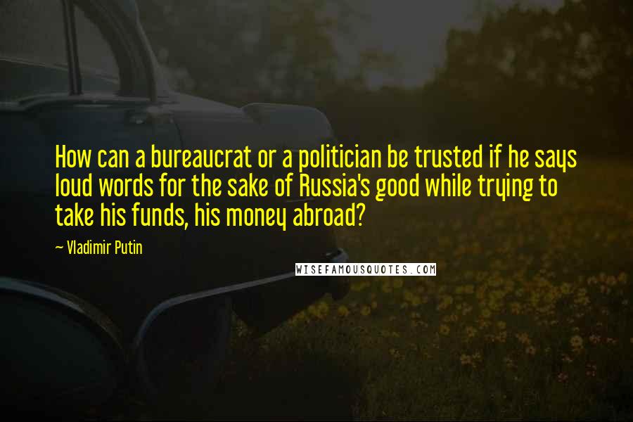 Vladimir Putin Quotes: How can a bureaucrat or a politician be trusted if he says loud words for the sake of Russia's good while trying to take his funds, his money abroad?