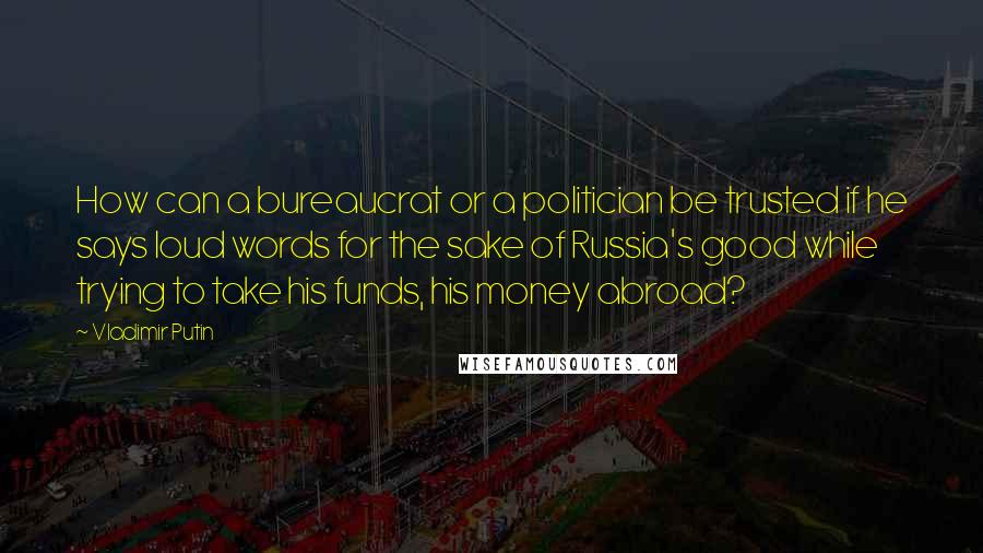 Vladimir Putin Quotes: How can a bureaucrat or a politician be trusted if he says loud words for the sake of Russia's good while trying to take his funds, his money abroad?