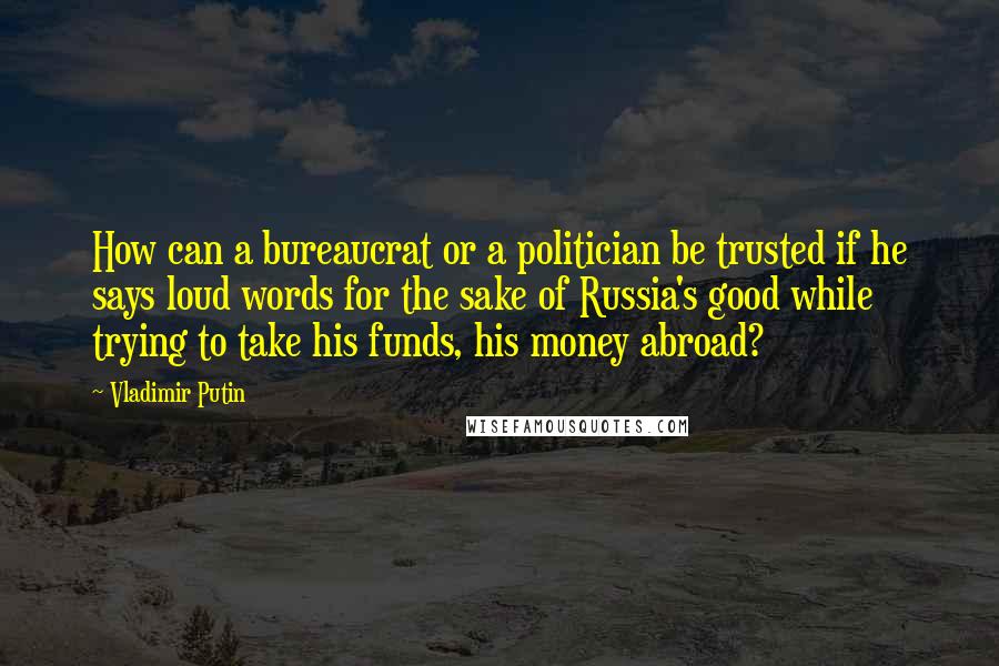 Vladimir Putin Quotes: How can a bureaucrat or a politician be trusted if he says loud words for the sake of Russia's good while trying to take his funds, his money abroad?