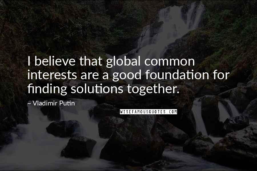 Vladimir Putin Quotes: I believe that global common interests are a good foundation for finding solutions together.