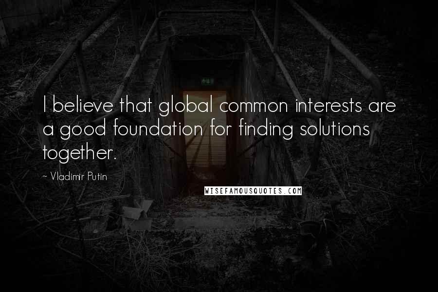 Vladimir Putin Quotes: I believe that global common interests are a good foundation for finding solutions together.