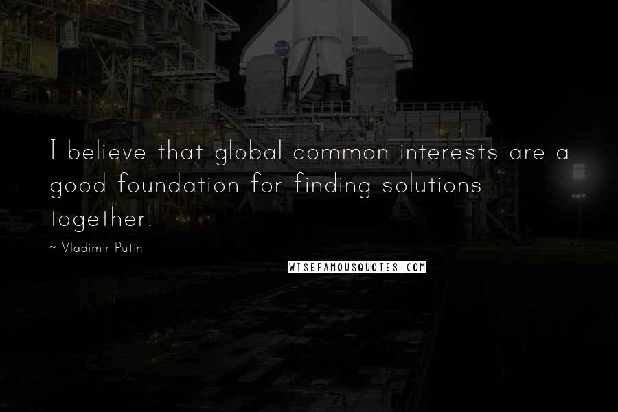 Vladimir Putin Quotes: I believe that global common interests are a good foundation for finding solutions together.