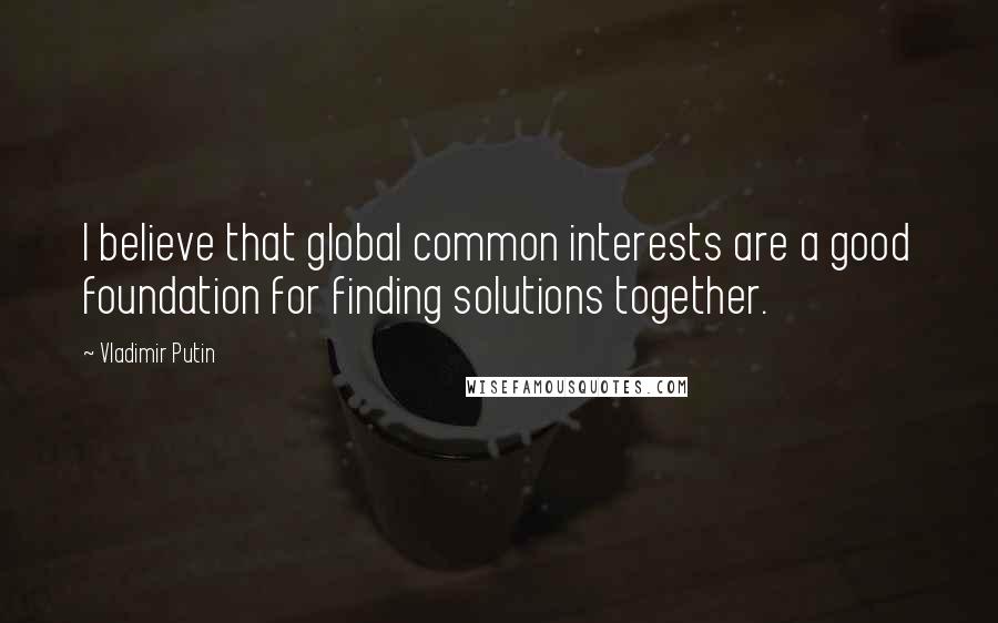 Vladimir Putin Quotes: I believe that global common interests are a good foundation for finding solutions together.