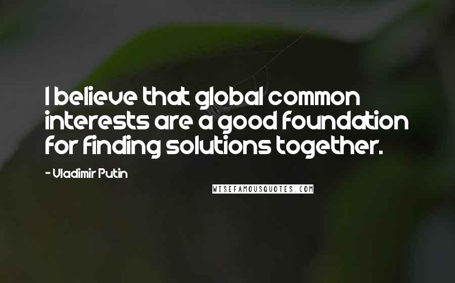 Vladimir Putin Quotes: I believe that global common interests are a good foundation for finding solutions together.