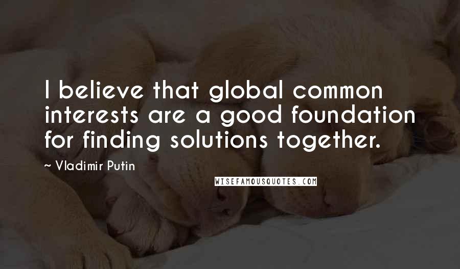 Vladimir Putin Quotes: I believe that global common interests are a good foundation for finding solutions together.