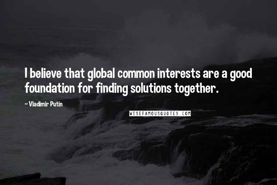 Vladimir Putin Quotes: I believe that global common interests are a good foundation for finding solutions together.