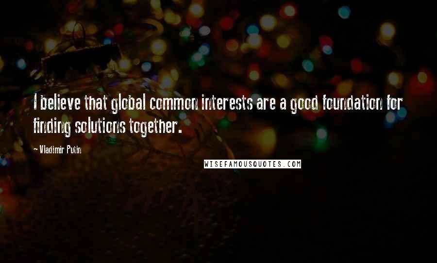 Vladimir Putin Quotes: I believe that global common interests are a good foundation for finding solutions together.